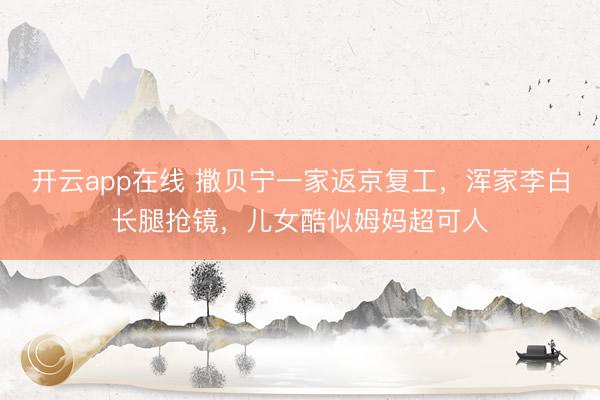开云app在线 撒贝宁一家返京复工，浑家李白长腿抢镜，儿女酷似姆妈超可人