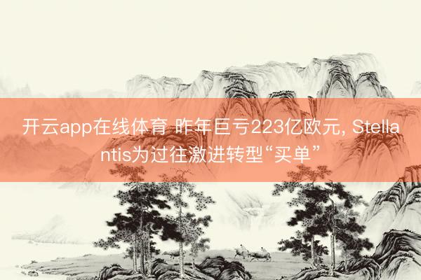 开云app在线体育 昨年巨亏223亿欧元， Stellantis为过往激进转型“买单”