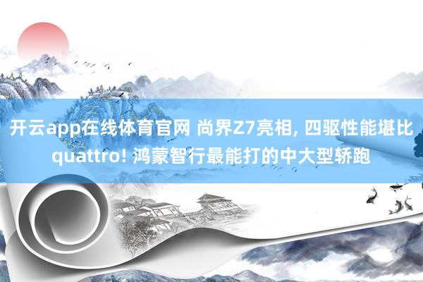 开云app在线体育官网 尚界Z7亮相， 四驱性能堪比quattro! 鸿蒙智行最能打的中大型轿跑