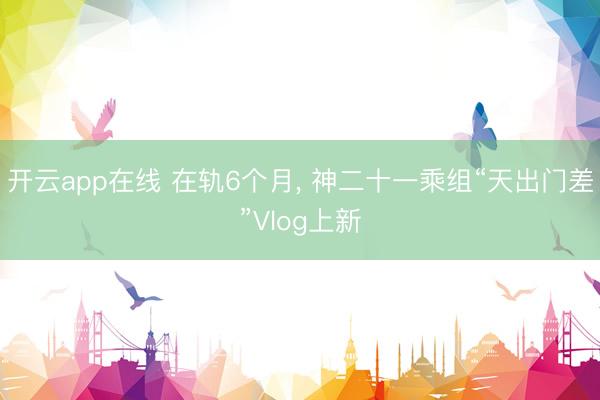 开云app在线 在轨6个月, 神二十一乘组“天出门差”Vlog上新